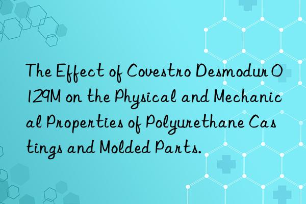 the effect of  desmodur 0129m on the physical and mechanical properties of polyurethane castings and molded parts.