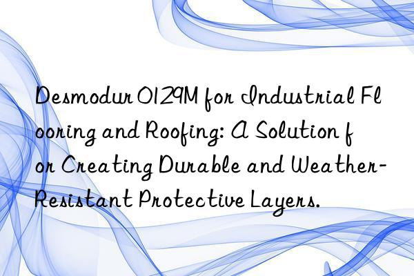 desmodur 0129m for industrial flooring and roofing: a solution for creating durable and weather-resistant protective layers.
