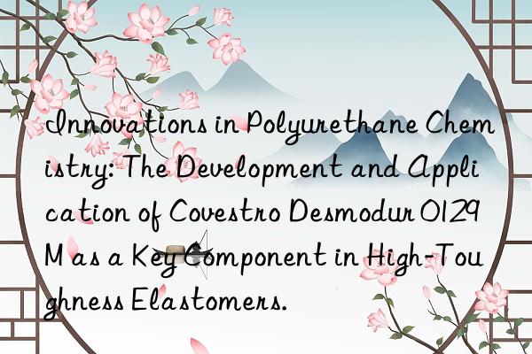 innovations in polyurethane chemistry: the development and application of  desmodur 0129m as a key component in high-toughness elastomers.