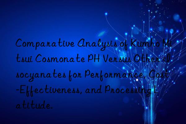 comparative analysis of cosmonate ph versus other isocyanates for performance, cost-effectiveness, and processing latitude.
