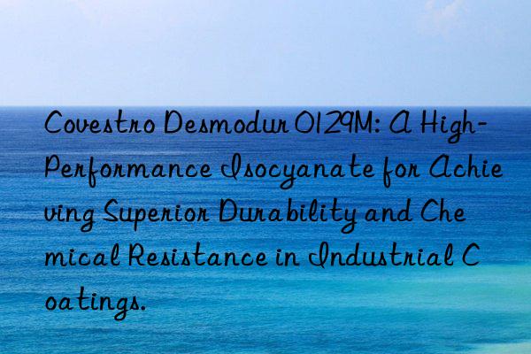  desmodur 0129m: a high-performance isocyanate for achieving superior durability and chemical resistance in industrial coatings.