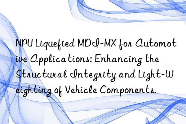 npu liquefied mdi-mx for automotive applications: enhancing the structural integrity and light-weighting of vehicle components.