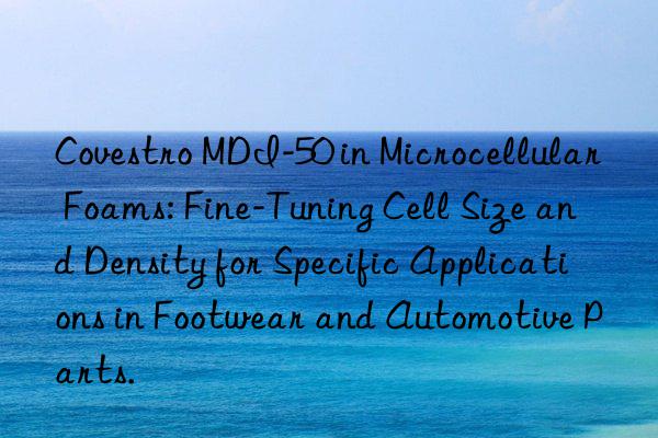  mdi-50 in microcellular foams: fine-tuning cell size and density for specific applications in footwear and automotive parts.