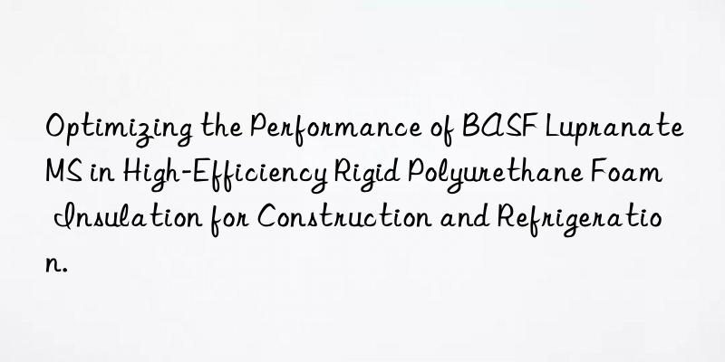 optimizing the performance of  lupranate ms in high-efficiency rigid polyurethane foam insulation for construction and refrigeration.