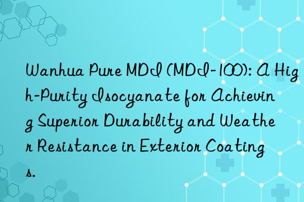  pure mdi (mdi-100): a high-purity isocyanate for achieving superior durability and weather resistance in exterior coatings.