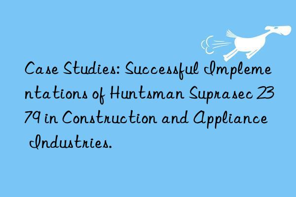 case studies: successful implementations of  suprasec 2379 in construction and appliance industries.