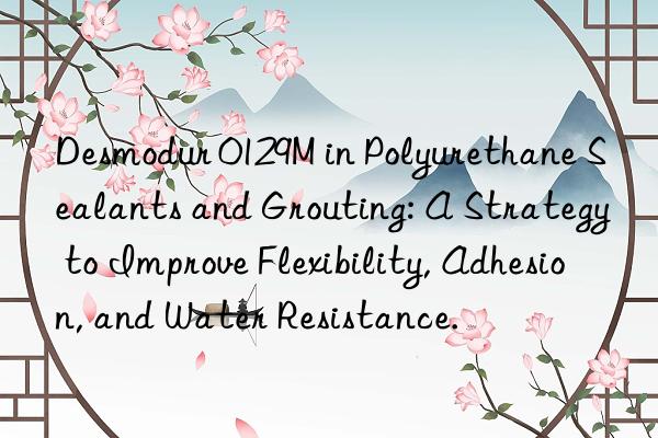 desmodur 0129m in polyurethane sealants and grouting: a strategy to improve flexibility, adhesion, and water resistance.