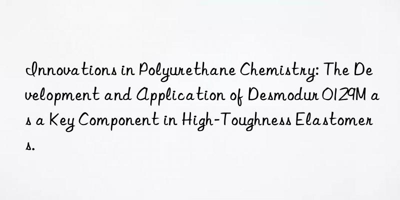 innovations in polyurethane chemistry: the development and application of desmodur 0129m as a key component in high-toughness elastomers.