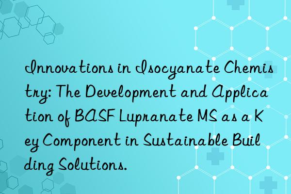 innovations in isocyanate chemistry: the development and application of lupranate ms as a key component in sustainable building solutions.