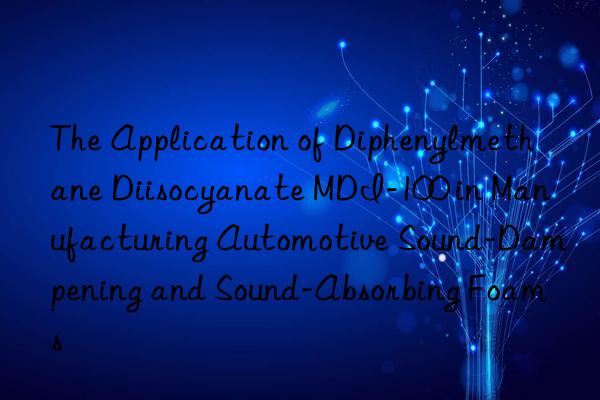 the application of diphenylmethane diisocyanate mdi-100 in manufacturing automotive sound-dampening and sound-absorbing foams