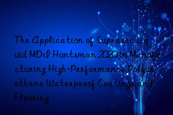 the application of suprasec liquid mdi  2020 in manufacturing high-performance polyurethane waterproof coatings and flooring