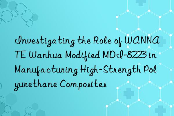 investigating the role of wannate  modified mdi-8223 in manufacturing high-strength polyurethane composites