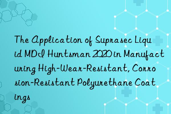 the application of suprasec liquid mdi  2020 in manufacturing high-wear-resistant, corrosion-resistant polyurethane coatings