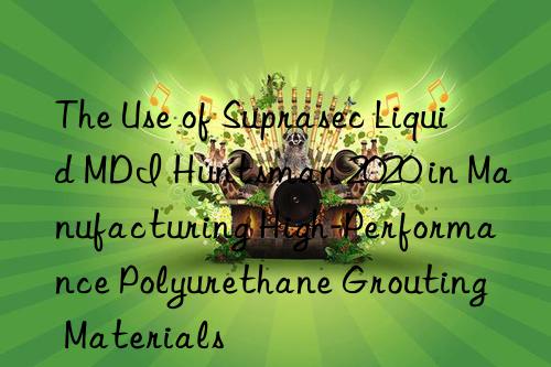 the use of suprasec liquid mdi  2020 in manufacturing high-performance polyurethane grouting materials