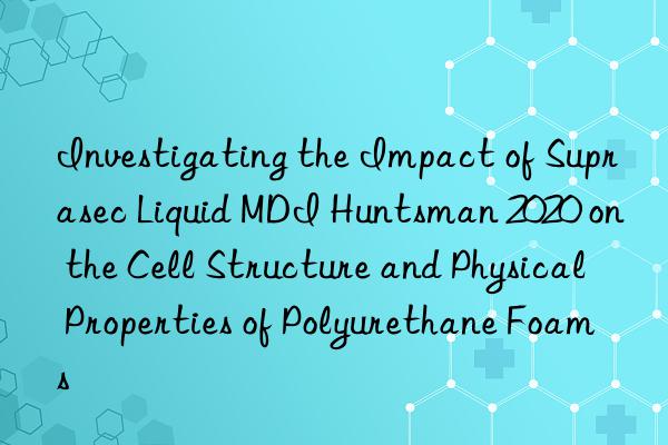 investigating the impact of suprasec liquid mdi  2020 on the cell structure and physical properties of polyurethane foams