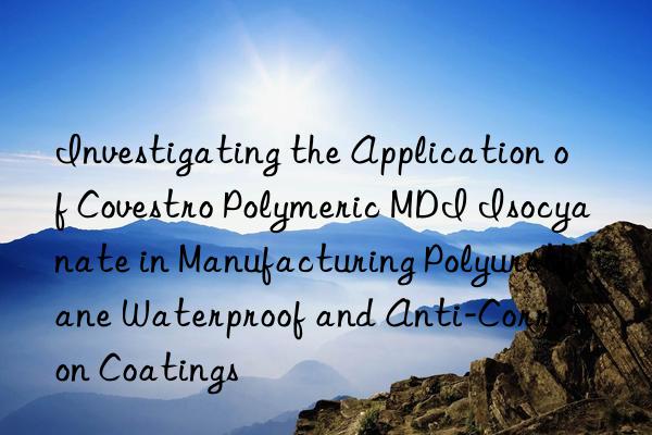 investigating the application of  polymeric mdi isocyanate in manufacturing polyurethane waterproof and anti-corrosion coatings