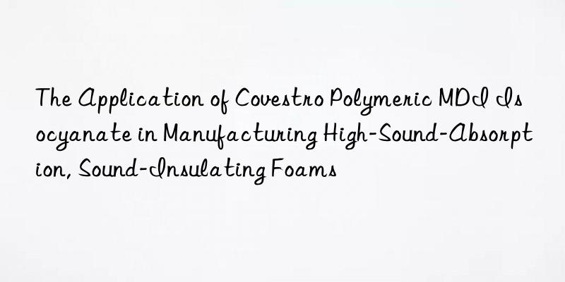 the application of  polymeric mdi isocyanate in manufacturing high-sound-absorption, sound-insulating foams
