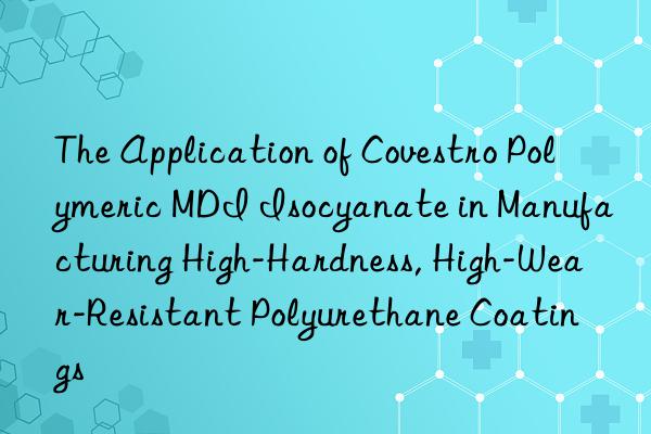 the application of  polymeric mdi isocyanate in manufacturing high-hardness, high-wear-resistant polyurethane coatings