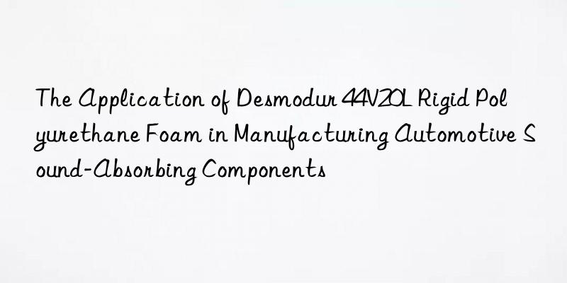 the application of desmodur 44v20l rigid polyurethane foam in manufacturing automotive sound-absorbing components