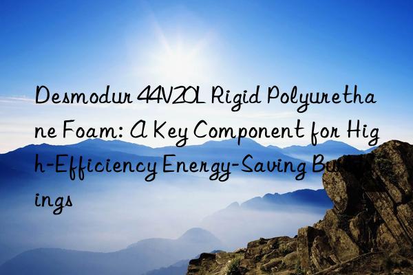 desmodur 44v20l rigid polyurethane foam: a key component for high-efficiency energy-saving buildings