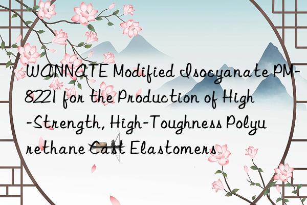 wannate modified isocyanate pm-8221 for the production of high-strength, high-toughness polyurethane cast elastomers