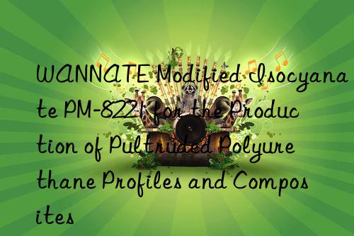 wannate modified isocyanate pm-8221 for the production of pultruded polyurethane profiles and composites