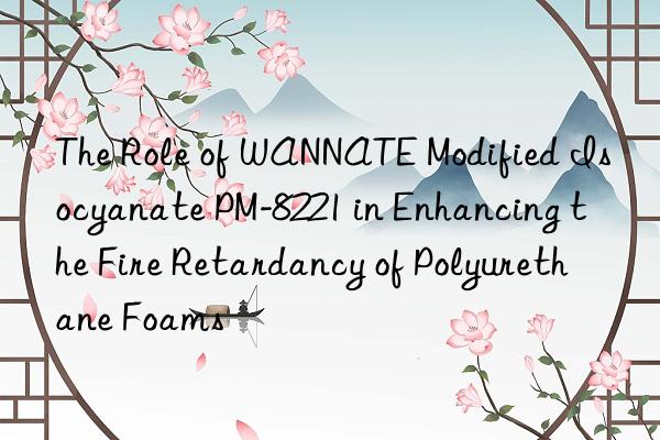 the role of wannate modified isocyanate pm-8221 in enhancing the fire retardancy of polyurethane foams