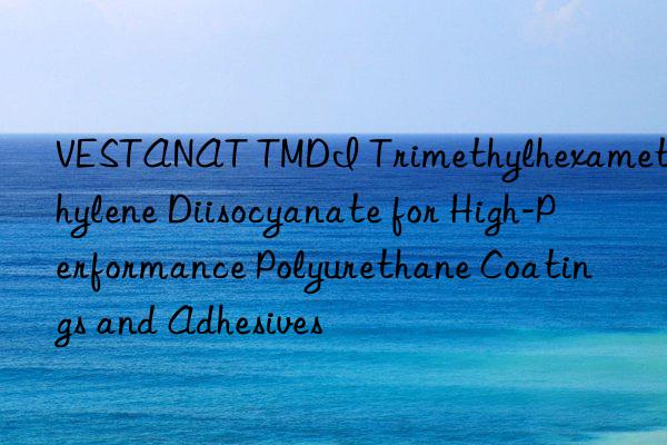 vestanat tmdi trimethylhexamethylene diisocyanate for high-performance polyurethane coatings and adhesives
