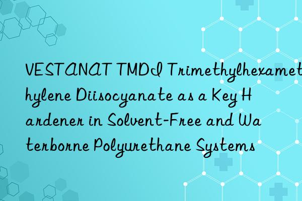 vestanat tmdi trimethylhexamethylene diisocyanate as a key hardener in solvent-free and waterborne polyurethane systems
