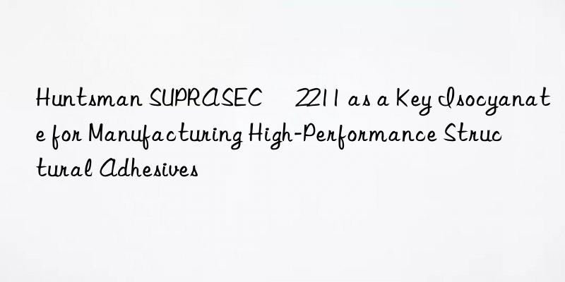  suprasec® 2211 as a key isocyanate for manufacturing high-performance structural adhesives