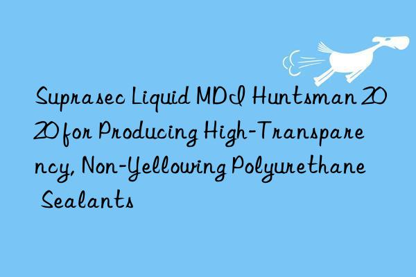 suprasec liquid mdi  2020 for producing high-transparency, non-yellowing polyurethane sealants
