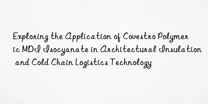 exploring the application of  polymeric mdi isocyanate in architectural insulation and cold chain logistics technology