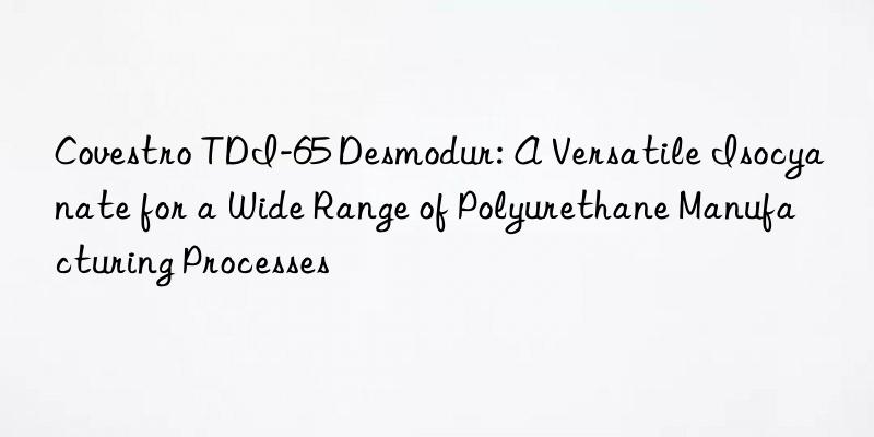 tdi-65 desmodur: a versatile isocyanate for a wide range of polyurethane manufacturing processes