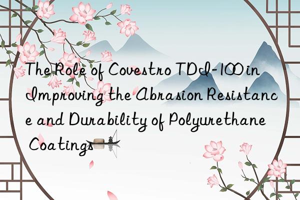 the role of  tdi-100 in improving the abrasion resistance and durability of polyurethane coatings