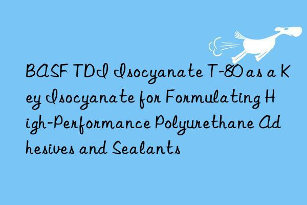  tdi isocyanate t-80 as a key isocyanate for formulating high-performance polyurethane adhesives and sealants