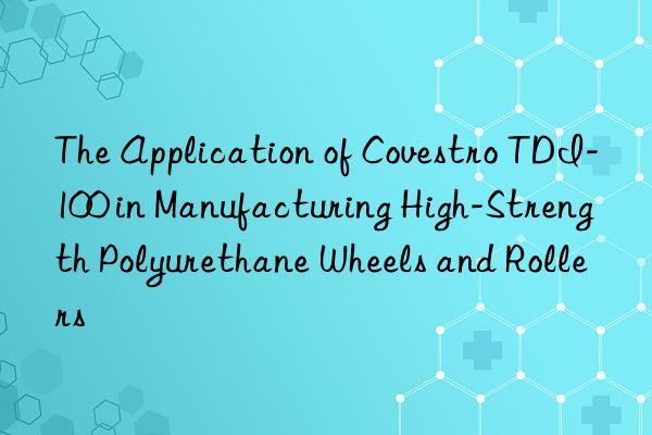the application of  tdi-100 in manufacturing high-strength polyurethane wheels and rollers