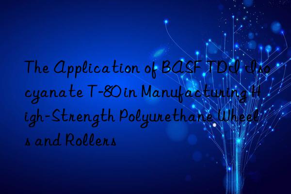 the application of tdi isocyanate t-80 in manufacturing high-strength polyurethane wheels and rollers