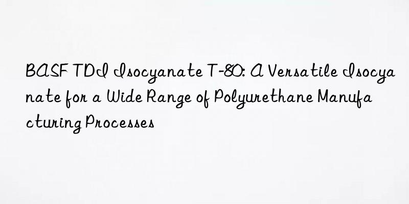 tdi isocyanate t-80: a versatile isocyanate for a wide range of polyurethane manufacturing processes