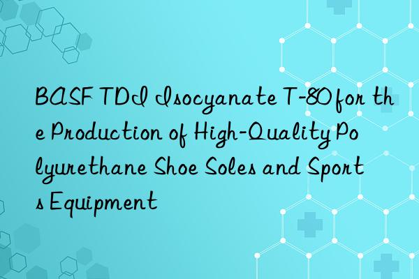  tdi isocyanate t-80 for the production of high-quality polyurethane shoe soles and sports equipment