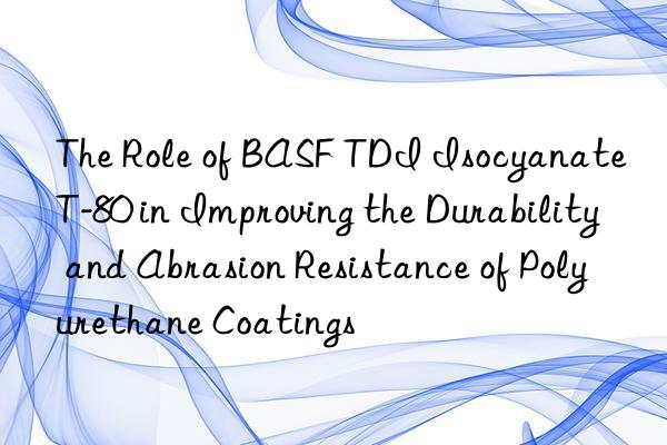 the role of  tdi isocyanate t-80 in improving the durability and abrasion resistance of polyurethane coatings