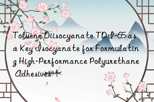 toluene diisocyanate tdi-65 as a key isocyanate for formulating high-performance polyurethane adhesives
