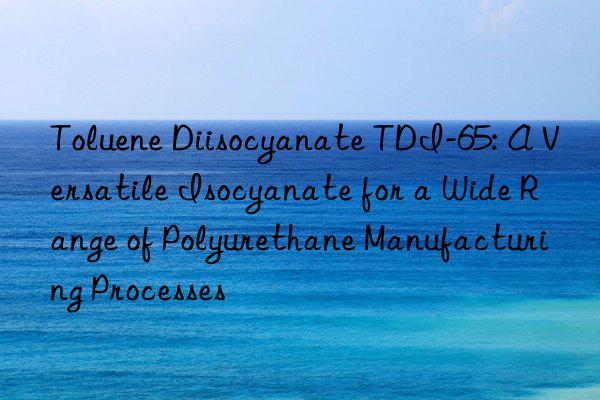toluene diisocyanate tdi-65: a versatile isocyanate for a wide range of polyurethane manufacturing processes