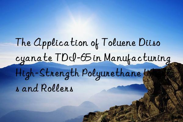 the application of toluene diisocyanate tdi-65 in manufacturing high-strength polyurethane wheels and rollers