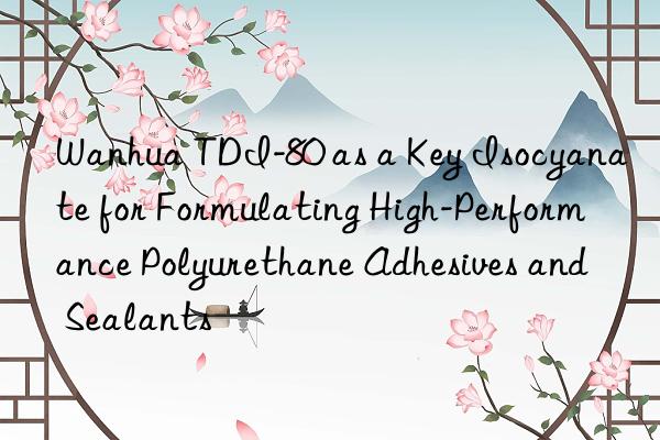  tdi-80 as a key isocyanate for formulating high-performance polyurethane adhesives and sealants