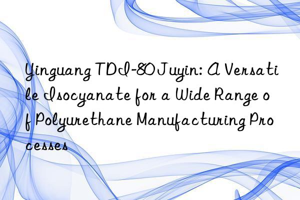 yinguang tdi-80 juyin: a versatile isocyanate for a wide range of polyurethane manufacturing processes