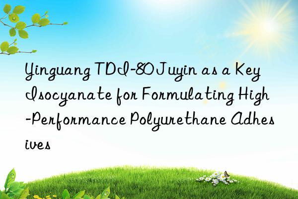 yinguang tdi-80 juyin as a key isocyanate for formulating high-performance polyurethane adhesives