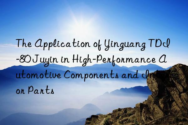 the application of yinguang tdi-80 juyin in high-performance automotive components and interior parts