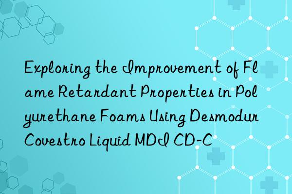 exploring the improvement of flame retardant properties in polyurethane foams using desmodur  liquid mdi cd-c