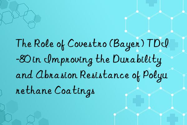 the role of  (bayer) tdi-80 in improving the durability and abrasion resistance of polyurethane coatings