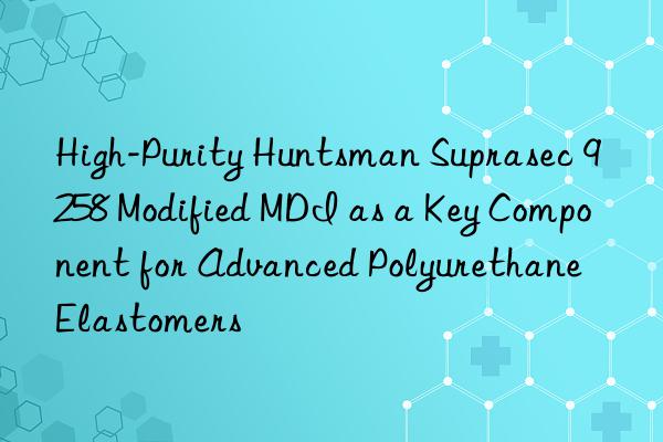 high-purity  suprasec 9258 modified mdi as a key component for advanced polyurethane elastomers